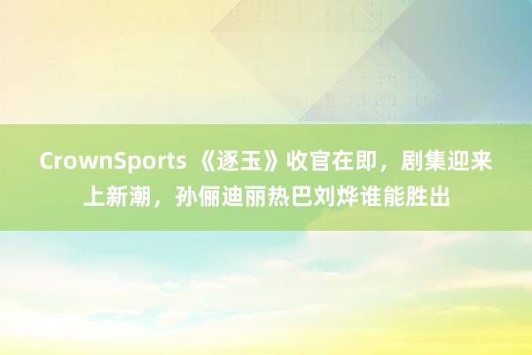 CrownSports 《逐玉》收官在即，剧集迎来上新潮，孙俪迪丽热巴刘烨谁能胜出