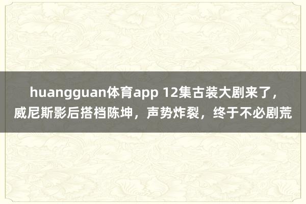 huangguan体育app 12集古装大剧来了，威尼斯影后搭档陈坤，声势炸裂，终于不必剧荒