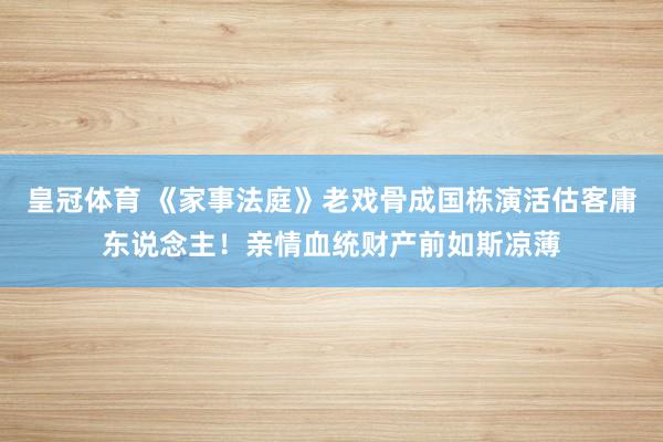 皇冠体育 《家事法庭》老戏骨成国栋演活估客庸东说念主！亲情血统财产前如斯凉薄