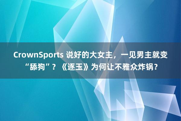 CrownSports 说好的大女主，一见男主就变“舔狗”？《逐玉》为何让不雅众炸锅？