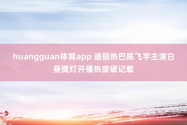 huangguan体育app 迪丽热巴陈飞宇主演白昼提灯开播热度破记载