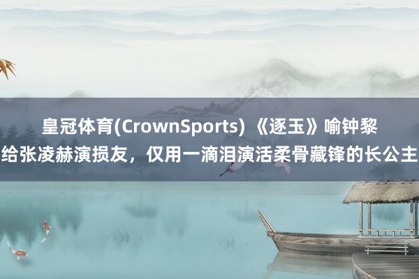 皇冠体育(CrownSports) 《逐玉》喻钟黎给张凌赫演损友，仅用一滴泪演活柔骨藏锋的长公主