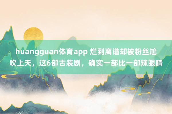huangguan体育app 烂到离谱却被粉丝尬吹上天，这6部古装剧，确实一部比一部辣眼睛