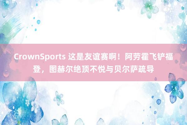 CrownSports 这是友谊赛啊！阿劳霍飞铲福登，图赫尔绝顶不悦与贝尔萨疏导
