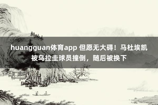 huangguan体育app 但愿无大碍！马杜埃凯被乌拉圭球员撞倒，随后被换下