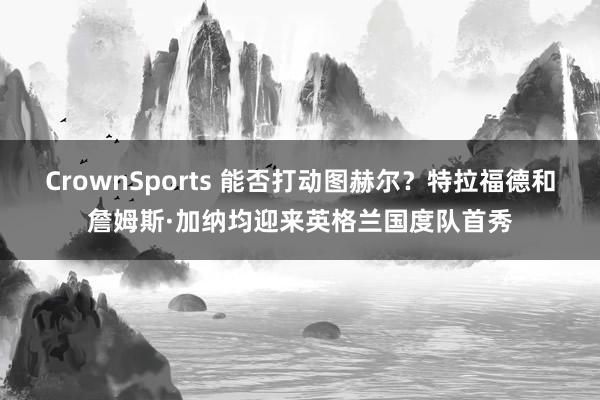 CrownSports 能否打动图赫尔？特拉福德和詹姆斯·加纳均迎来英格兰国度队首秀