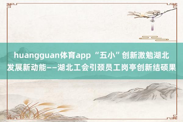 huangguan体育app “五小”创新激勉湖北发展新动能——湖北工会引颈员工岗亭创新结硕果