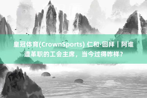皇冠体育(CrownSports) 仁和·回拜｜阿谁遭革职的工会主席，当今过得咋样？