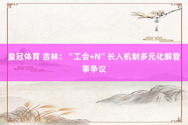 皇冠体育 吉林：“工会+N”长入机制多元化解管事争议
