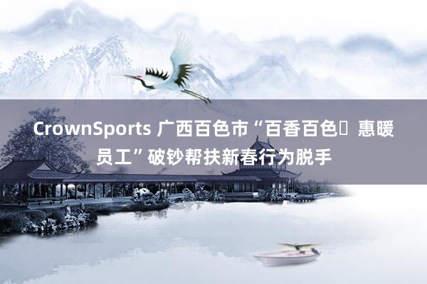 CrownSports 广西百色市“百香百色・惠暖员工”破钞帮扶新春行为脱手