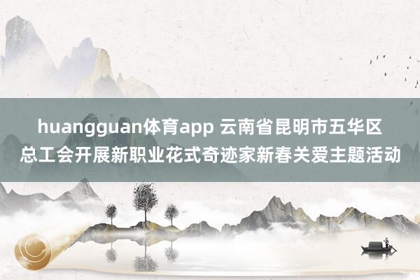 huangguan体育app 云南省昆明市五华区总工会开展新职业花式奇迹家新春关爱主题活动