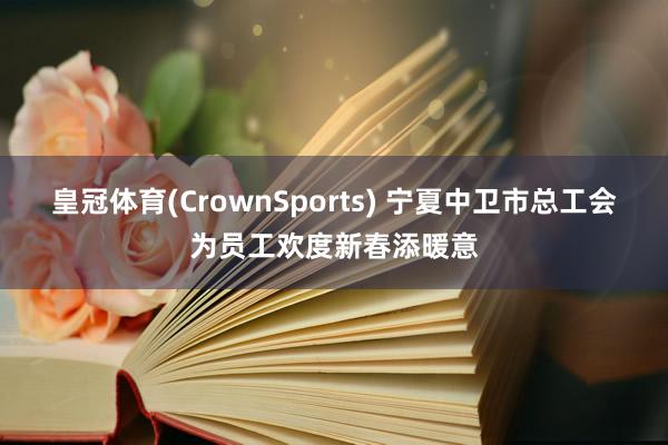 皇冠体育(CrownSports) 宁夏中卫市总工会为员工欢度新春添暖意