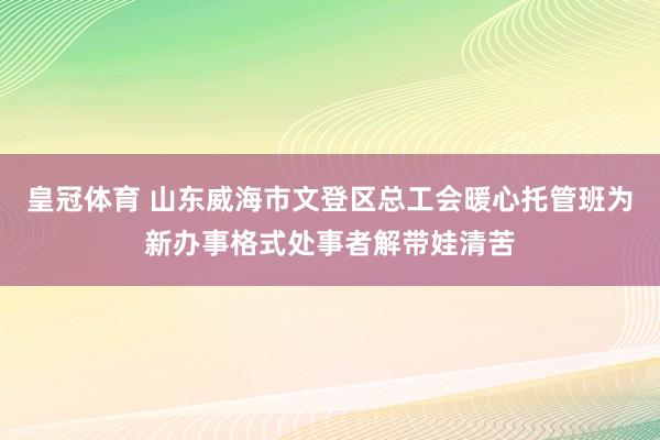 皇冠体育 山东威海市文登区总工会暖心托管班为新办事格式处事者解带娃清苦