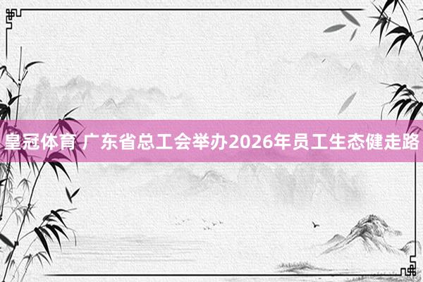 皇冠体育 广东省总工会举办2026年员工生态健走路