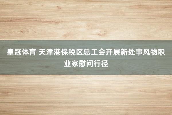 皇冠体育 天津港保税区总工会开展新处事风物职业家慰问行径