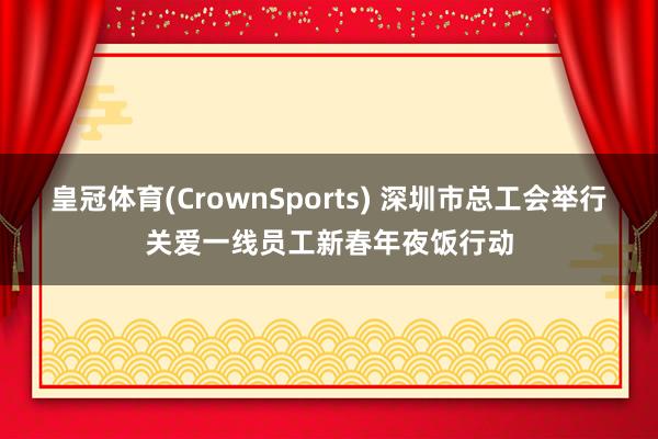 皇冠体育(CrownSports) 深圳市总工会举行关爱一线员工新春年夜饭行动
