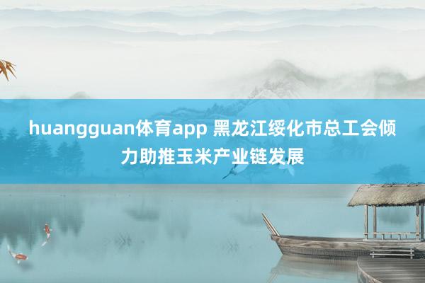 huangguan体育app 黑龙江绥化市总工会倾力助推玉米产业链发展