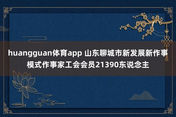 huangguan体育app 山东聊城市新发展新作事模式作事家工会会员21390东说念主