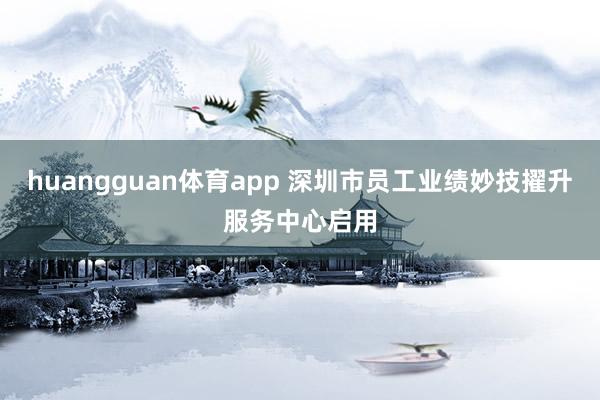 huangguan体育app 深圳市员工业绩妙技擢升服务中心启用