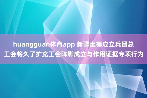 huangguan体育app 新疆坐褥成立兵团总工会将久了扩充工会阵脚成立与作用证据专项行为