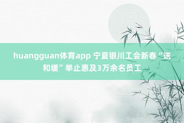 huangguan体育app 宁夏银川工会新春“送和缓”举止惠及3万余名员工