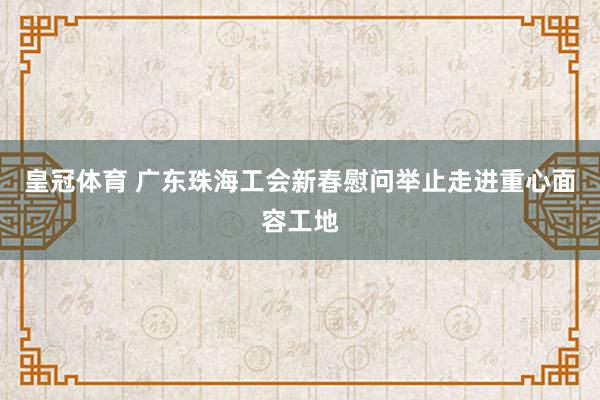 皇冠体育 广东珠海工会新春慰问举止走进重心面容工地