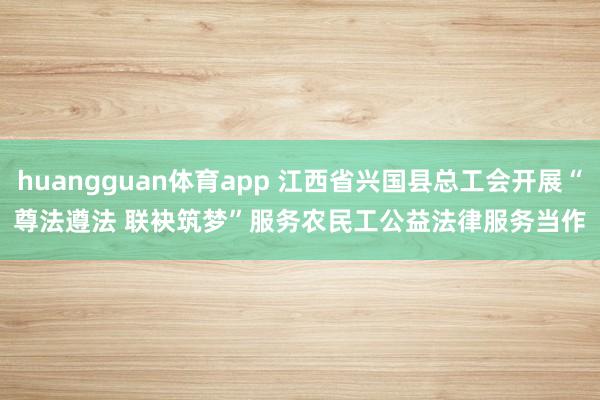 huangguan体育app 江西省兴国县总工会开展“尊法遵法 联袂筑梦”服务农民工公益法律服务当作