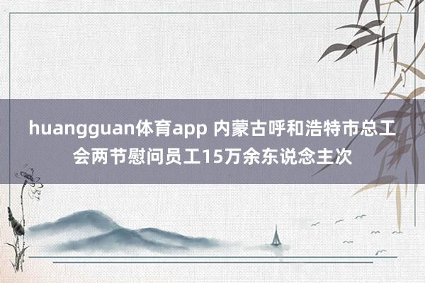 huangguan体育app 内蒙古呼和浩特市总工会两节慰问员工15万余东说念主次