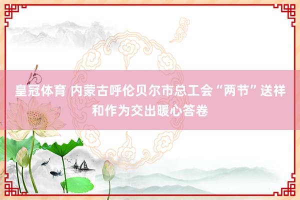 皇冠体育 内蒙古呼伦贝尔市总工会“两节”送祥和作为交出暖心答卷