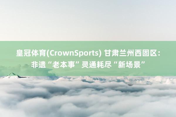 皇冠体育(CrownSports) 甘肃兰州西固区：非遗“老本事”灵通耗尽“新场景”