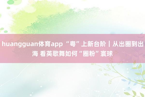 huangguan体育app “粤”上新台阶｜从出圈到出海 看英歌舞如何“圈粉”寰球