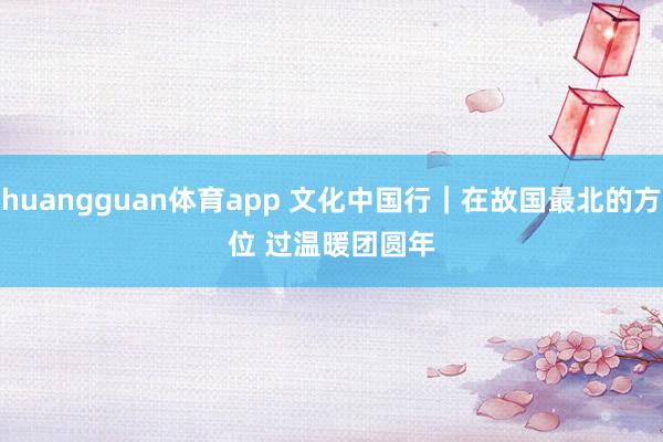 huangguan体育app 文化中国行｜在故国最北的方位 过温暖团圆年