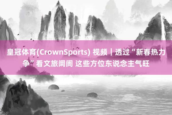 皇冠体育(CrownSports) 视频｜透过“新春热力争”看文旅阛阓 这些方位东说念主气旺