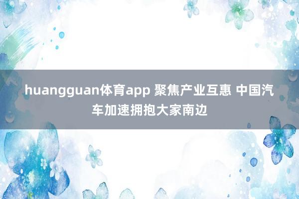 huangguan体育app 聚焦产业互惠 中国汽车加速拥抱大家南边
