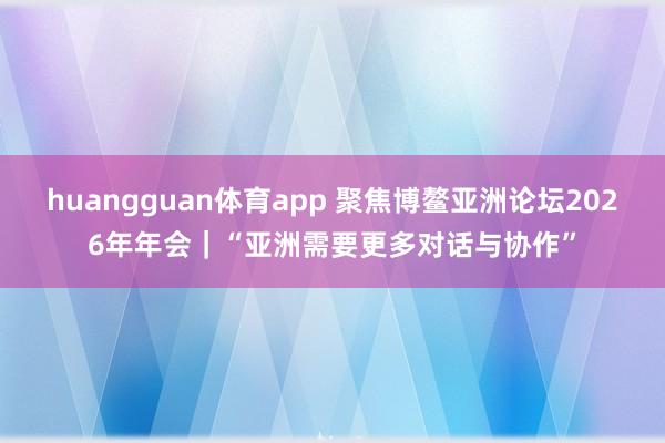 huangguan体育app 聚焦博鳌亚洲论坛2026年年会｜“亚洲需要更多对话与协作”