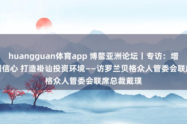 huangguan体育app 博鳌亚洲论坛丨专访：增强众人阛阓信心 打造褂讪投资环境——访罗兰贝格众人管委会联席总裁戴璞