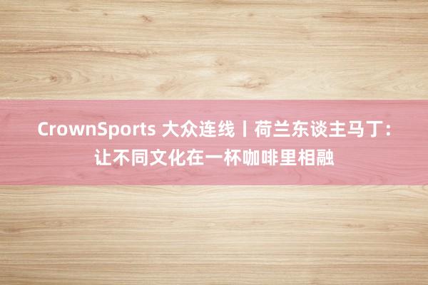 CrownSports 大众连线丨荷兰东谈主马丁：让不同文化在一杯咖啡里相融
