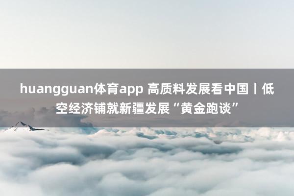 huangguan体育app 高质料发展看中国丨低空经济铺就新疆发展“黄金跑谈”