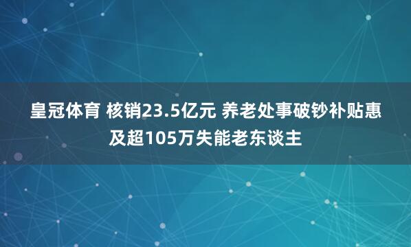 皇冠体育 核销23.5亿元 养老处事破钞补贴惠及超105万失能老东谈主