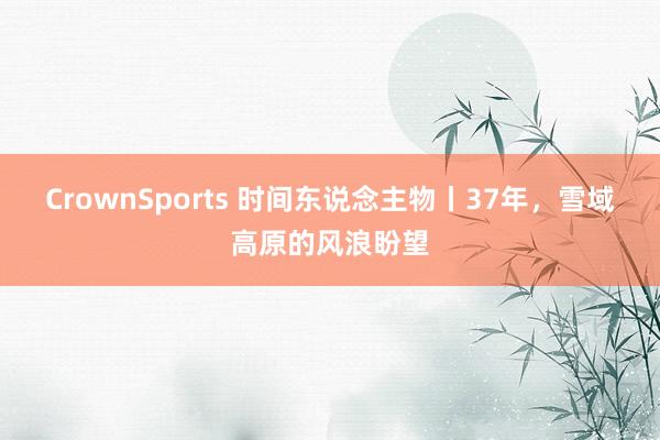 CrownSports 时间东说念主物丨37年，雪域高原的风浪盼望