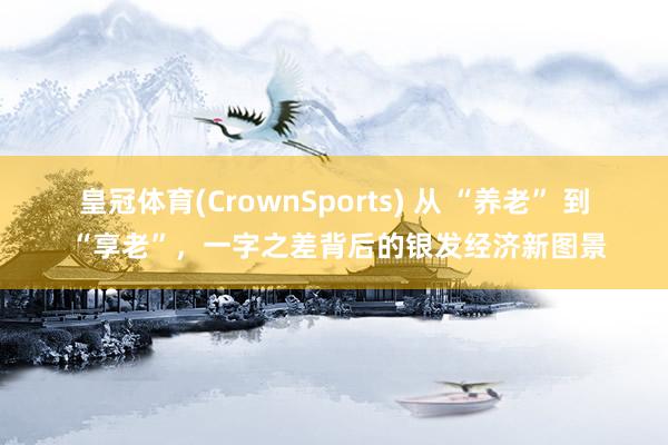 皇冠体育(CrownSports) 从 “养老” 到 “享老”，一字之差背后的银发经济新图景