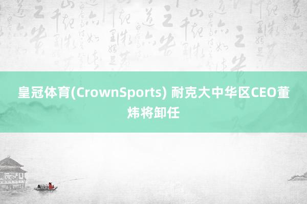 皇冠体育(CrownSports) 耐克大中华区CEO董炜将卸任