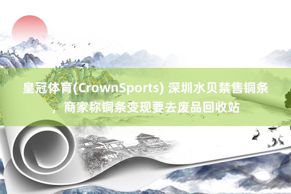 皇冠体育(CrownSports) 深圳水贝禁售铜条，商家称铜条变现要去废品回收站