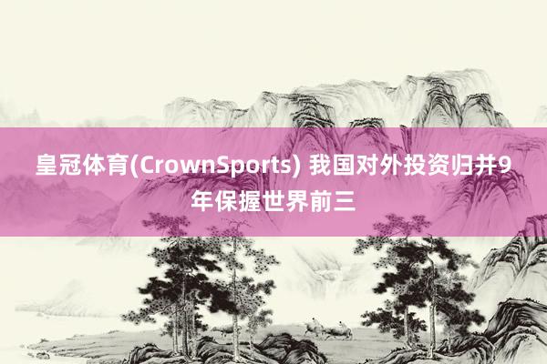 皇冠体育(CrownSports) 我国对外投资归并9年保握世界前三