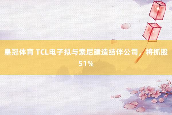 皇冠体育 TCL电子拟与索尼建造结伴公司，将抓股51%