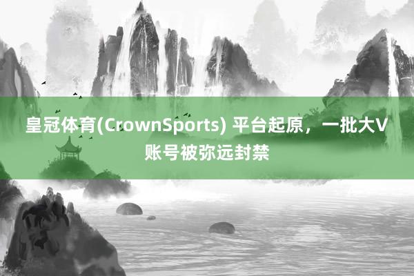 皇冠体育(CrownSports) 平台起原，一批大V账号被弥远封禁