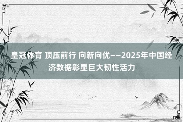 皇冠体育 顶压前行 向新向优——2025年中国经济数据彰显巨大韧性活力