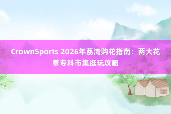 CrownSports 2026年荔湾购花指南：两大花草专科市集逛玩攻略