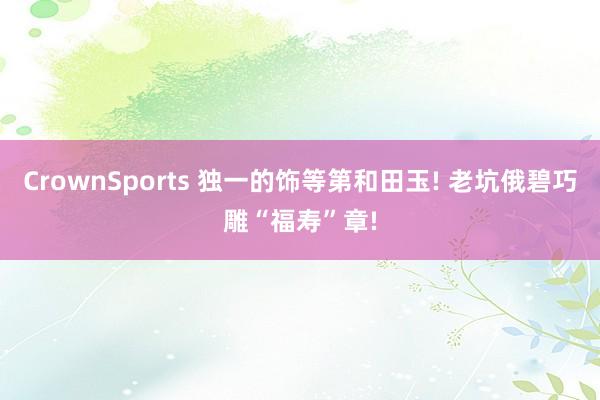 CrownSports 独一的饰等第和田玉! 老坑俄碧巧雕“福寿”章!
