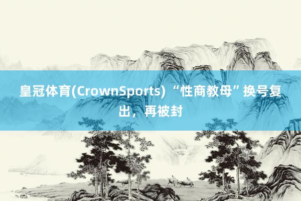 皇冠体育(CrownSports) “性商教母”换号复出，再被封